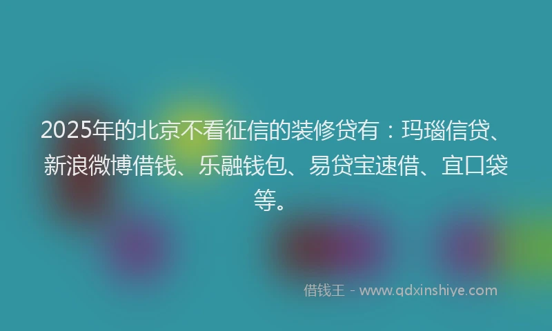2025年的北京不看征信的装修贷有：玛瑙信贷、新浪微博借钱、乐融钱包、易贷宝速借、宜口袋等。