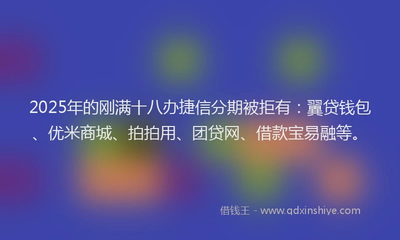 2025年的刚满十八办捷信分期被拒有：翼贷钱包、优米商城、拍拍用、团贷网、借款宝易融等。