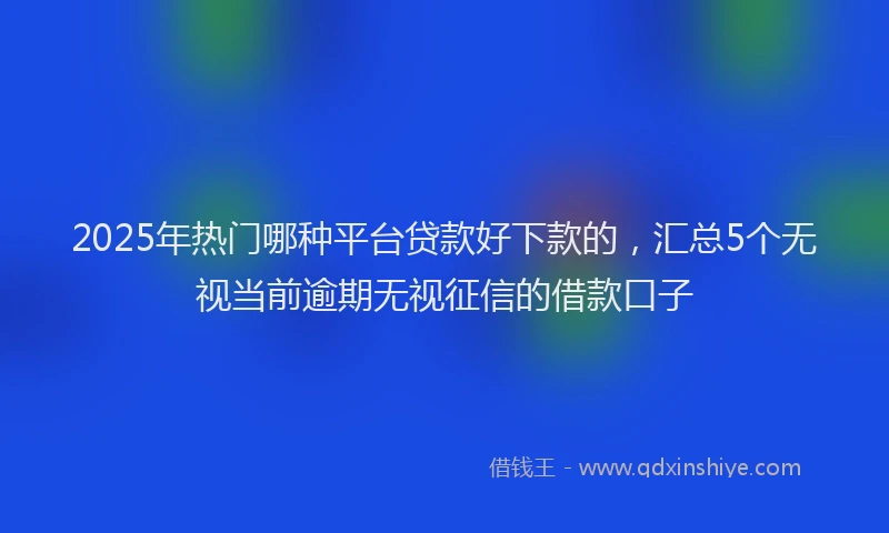 2025年热门哪种平台贷款好下款的，汇总5个无视当前逾期无视征信的借款口子