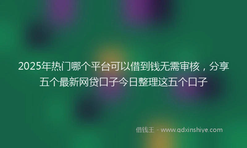 2025年热门哪个平台可以借到钱无需审核，分享五个最新网贷口子今日整理这五个口子