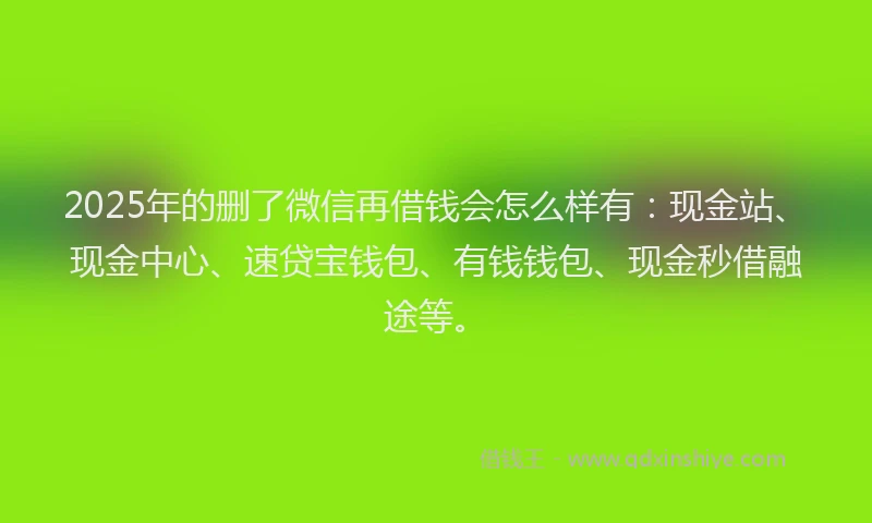 2025年的删了微信再借钱会怎么样有：现金站、现金中心、速贷宝钱包、有钱钱包、现金秒借融途等。