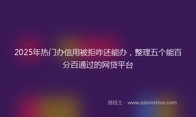 2025年热门办信用被拒咋还能办，整理五个能百分百通过的网贷平台