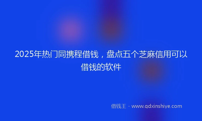 2025年热门同携程借钱，盘点五个芝麻信用可以借钱的软件