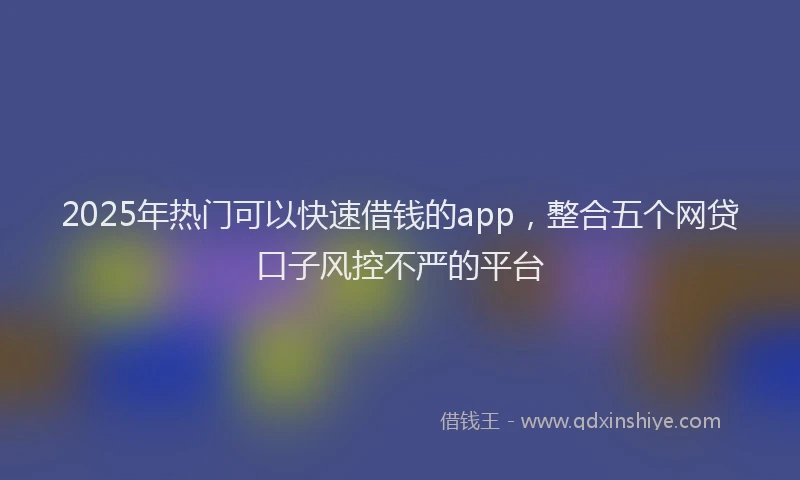 2025年热门可以快速借钱的app，整合五个网贷口子风控不严的平台
