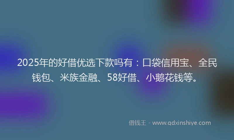2025年的好借优选下款吗有：口袋信用宝、全民钱包、米族金融、58好借、小鹅花钱等。