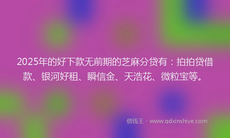 2025年的好下款无前期的芝麻分贷有：拍拍贷借款、银河好租、瞬信金、天浩花、微粒宝等。