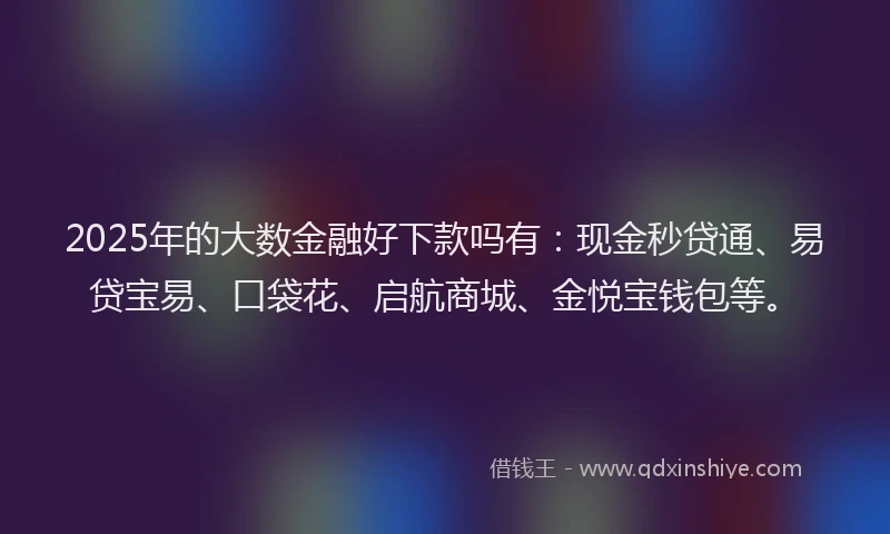2025年的大数金融好下款吗有：现金秒贷通、易贷宝易、口袋花、启航商城、金悦宝钱包等。