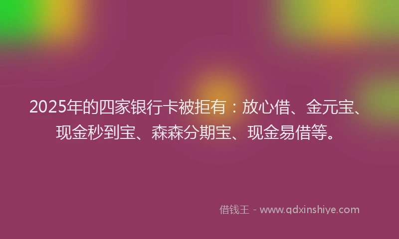 2025年的四家银行卡被拒有：放心借、金元宝、现金秒到宝、森森分期宝、现金易借等。