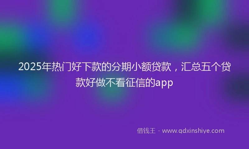 2025年热门好下款的分期小额贷款，汇总五个贷款好做不看征信的app