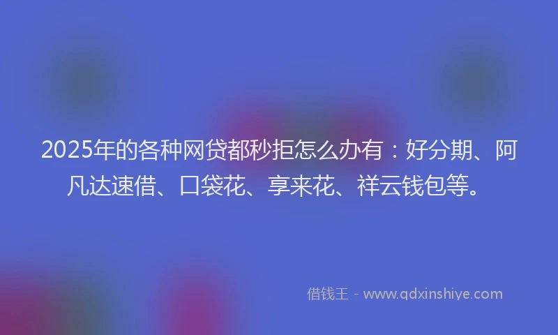 2025年的各种网贷都秒拒怎么办有：好分期、阿凡达速借、口袋花、享来花、祥云钱包等。
