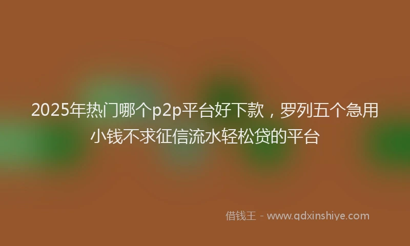 2025年热门哪个p2p平台好下款，罗列五个急用小钱不求征信流水轻松贷的平台