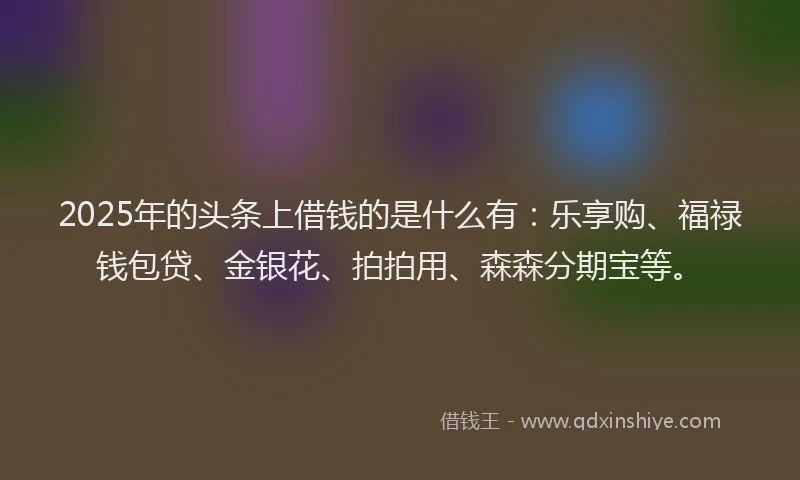 2025年的头条上借钱的是什么有：乐享购、福禄钱包贷、金银花、拍拍用、森森分期宝等。
