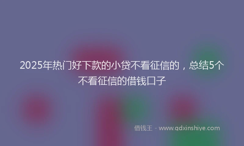 2025年热门好下款的小贷不看征信的，总结5个不看征信的借钱口子