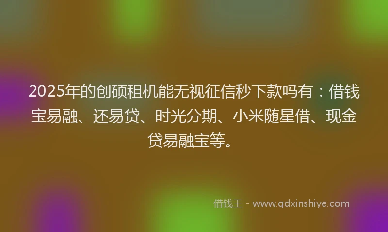 2025年的创硕租机能无视征信秒下款吗有：借钱宝易融、还易贷、时光分期、小米随星借、现金贷易融宝等。