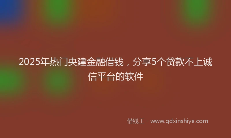 2025年热门央建金融借钱，分享5个贷款不上诚信平台的软件