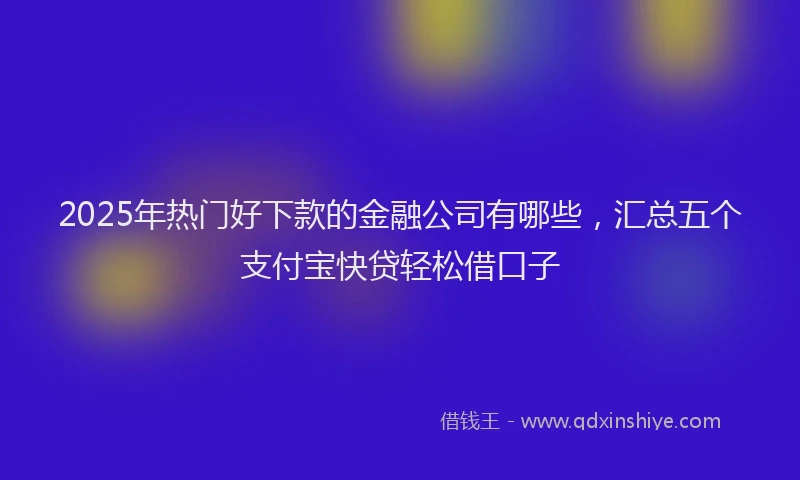 2025年热门好下款的金融公司有哪些，汇总五个支付宝快贷轻松借口子