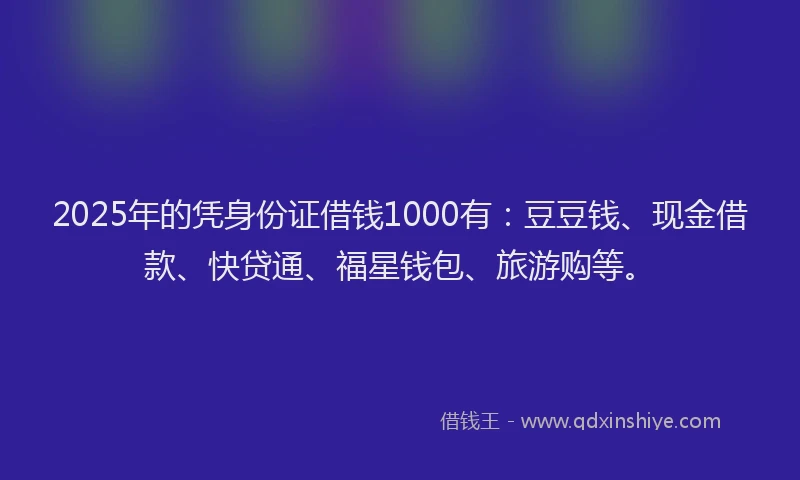 2025年的凭身份证借钱1000有：豆豆钱、现金借款、快贷通、福星钱包、旅游购等。