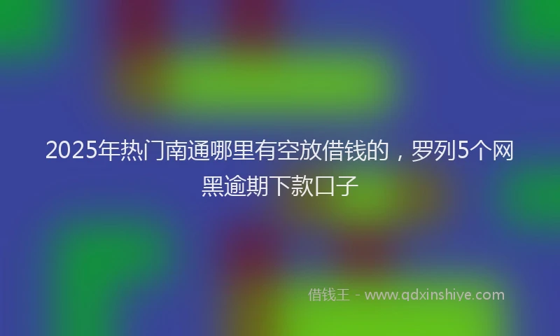 2025年热门南通哪里有空放借钱的，罗列5个网黑逾期下款口子