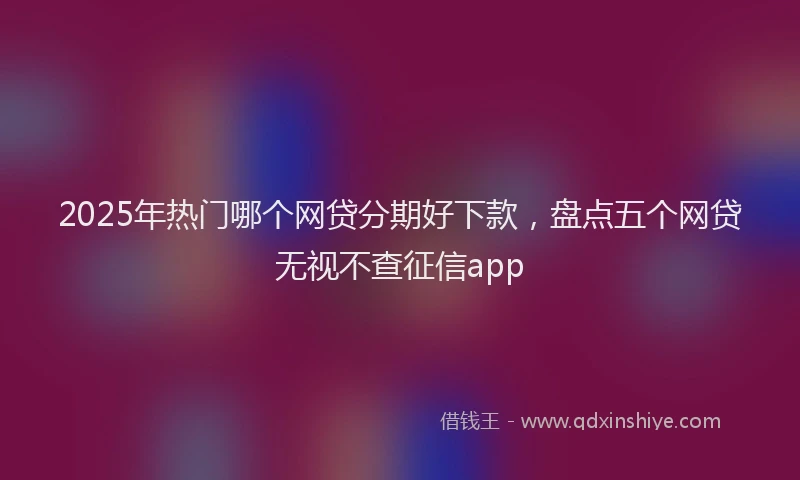 2025年热门哪个网贷分期好下款，盘点五个网贷无视不查征信app
