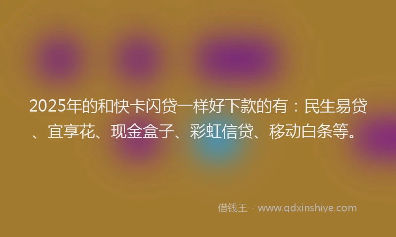 2025年的和快卡闪贷一样好下款的有：民生易贷、宜享花、现金盒子、彩虹信贷、移动白条等。
