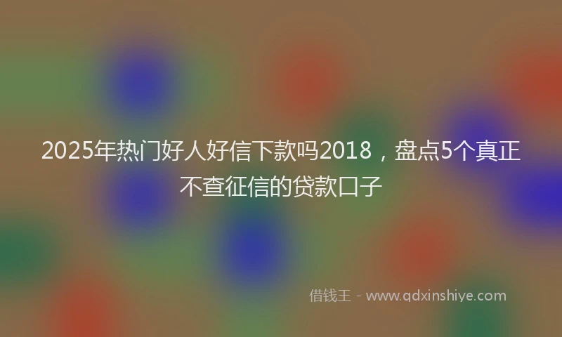 2025年热门好人好信下款吗2018，盘点5个真正不查征信的贷款口子