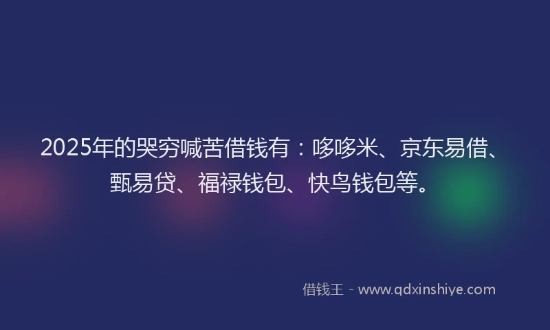 2025年的哭穷喊苦借钱有：哆哆米、京东易借、甄易贷、福禄钱包、快鸟钱包等。