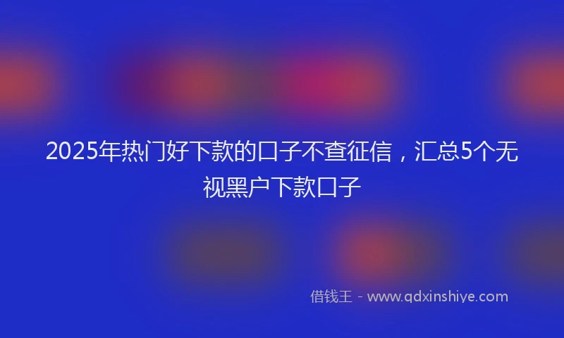 2025年热门好下款的口子不查征信，汇总5个无视黑户下款口子