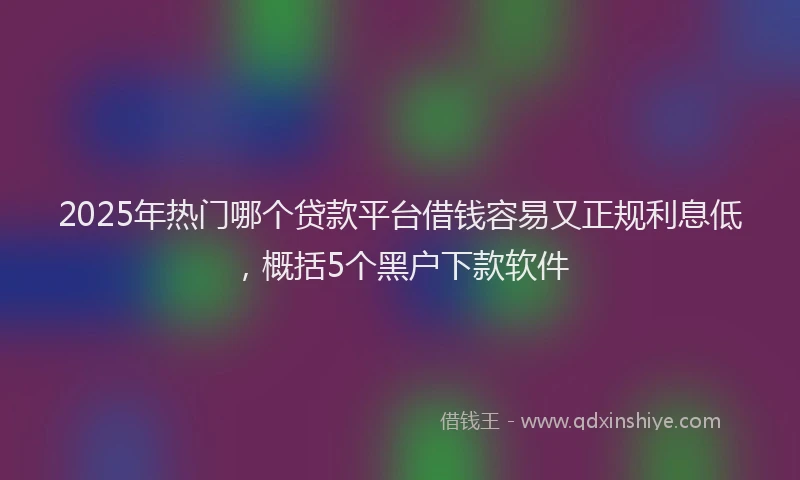 2025年热门哪个贷款平台借钱容易又正规利息低，概括5个黑户下款软件
