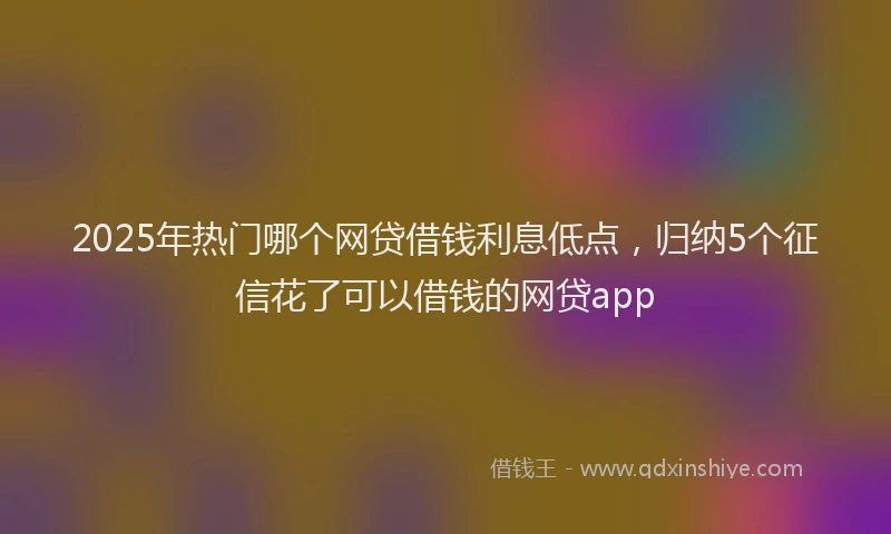 2025年热门哪个网贷借钱利息低点，归纳5个征信花了可以借钱的网贷app