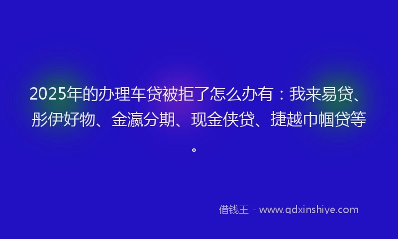 2025年的办理车贷被拒了怎么办有：我来易贷、彤伊好物、金瀛分期、现金侠贷、捷越巾帼贷等。