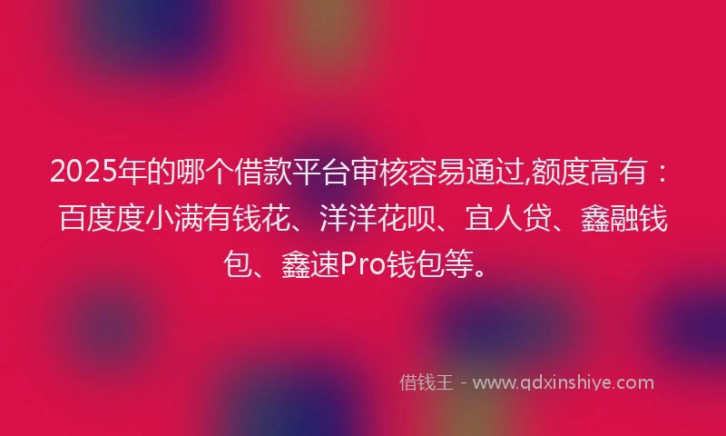 2025年的哪个借款平台审核容易通过,额度高有：百度度小满有钱花、洋洋花呗、宜人贷、鑫融钱包、鑫速Pro钱包等。