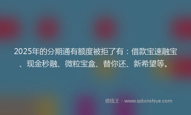 2025年的分期通有额度被拒了有：借款宝速融宝、现金秒融、微粒宝盒、替你还、新希望等。
