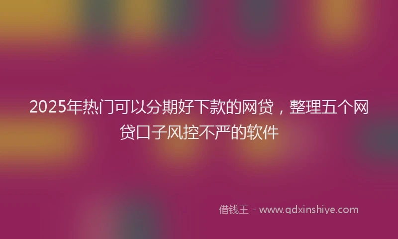 2025年热门可以分期好下款的网贷，整理五个网贷口子风控不严的软件