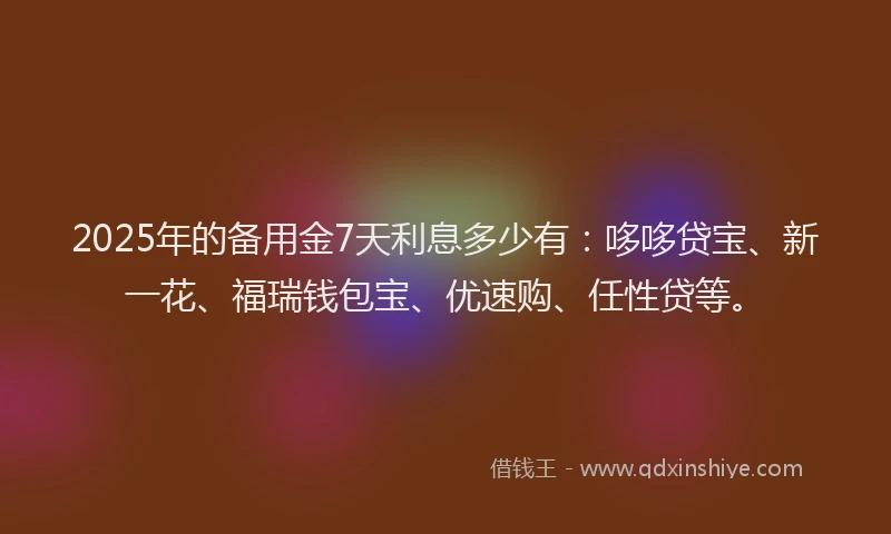 2025年的备用金7天利息多少有：哆哆贷宝、新一花、福瑞钱包宝、优速购、任性贷等。