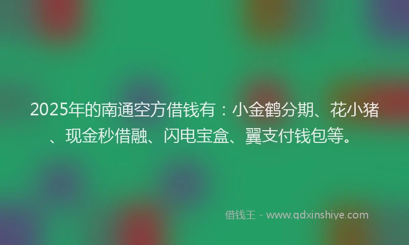 2025年的南通空方借钱有：小金鹤分期、花小猪、现金秒借融、闪电宝盒、翼支付钱包等。