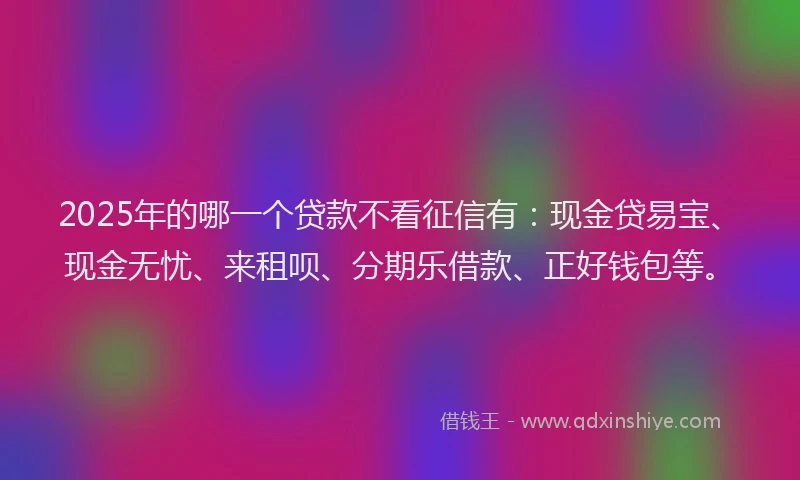2025年的哪一个贷款不看征信有：现金贷易宝、现金无忧、来租呗、分期乐借款、正好钱包等。