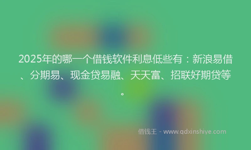 2025年的哪一个借钱软件利息低些有：新浪易借、分期易、现金贷易融、天天富、招联好期贷等。