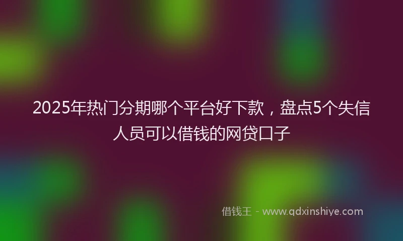 2025年热门分期哪个平台好下款，盘点5个失信人员可以借钱的网贷口子