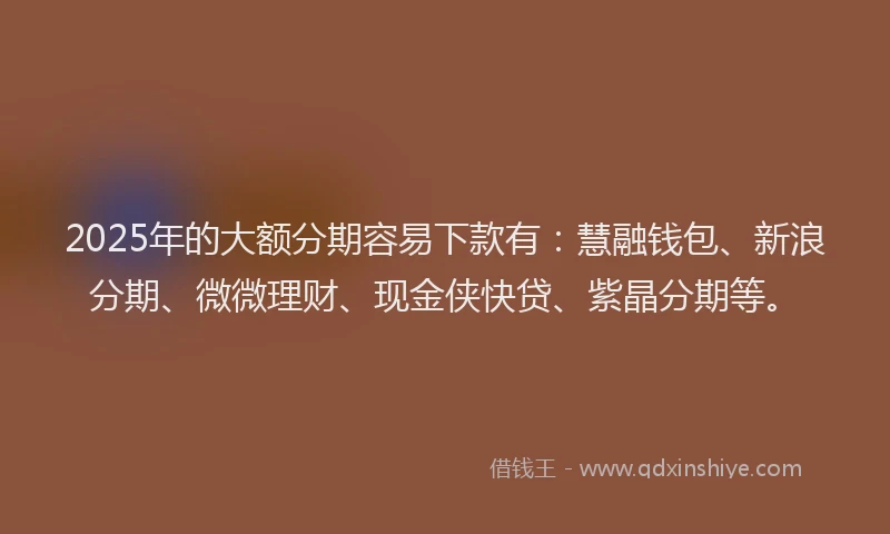 2025年的大额分期容易下款有：慧融钱包、新浪分期、微微理财、现金侠快贷、紫晶分期等。
