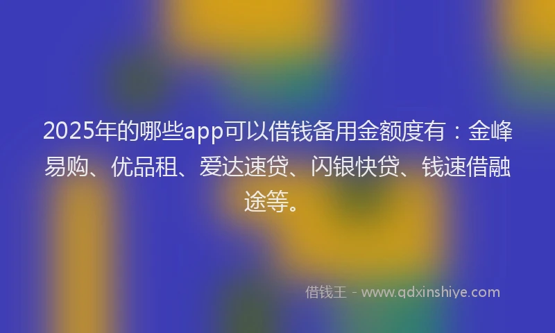 2025年的哪些app可以借钱备用金额度有：金峰易购、优品租、爱达速贷、闪银快贷、钱速借融途等。