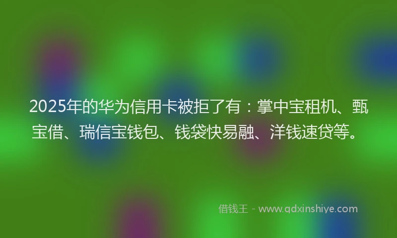 2025年的华为信用卡被拒了有：掌中宝租机、甄宝借、瑞信宝钱包、钱袋快易融、洋钱速贷等。