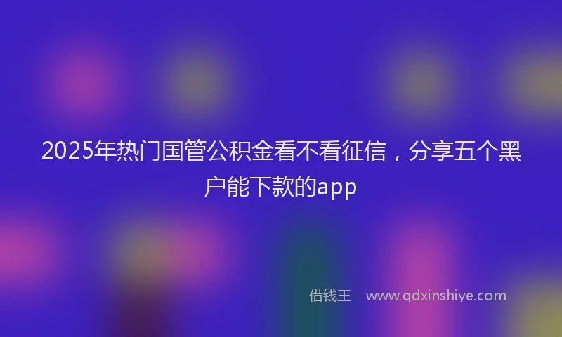 2025年热门国管公积金看不看征信，分享五个黑户能下款的app