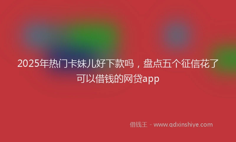 2025年热门卡妹儿好下款吗，盘点五个征信花了可以借钱的网贷app