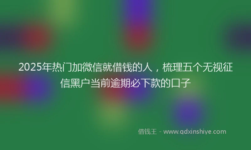 2025年热门加微信就借钱的人，梳理五个无视征信黑户当前逾期必下款的口子