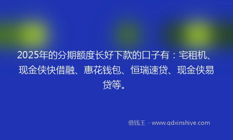 2025年的分期额度长好下款的口子有：宅租机、现金侠快借融、惠花钱包、恒瑞速贷、现金侠易贷等。
