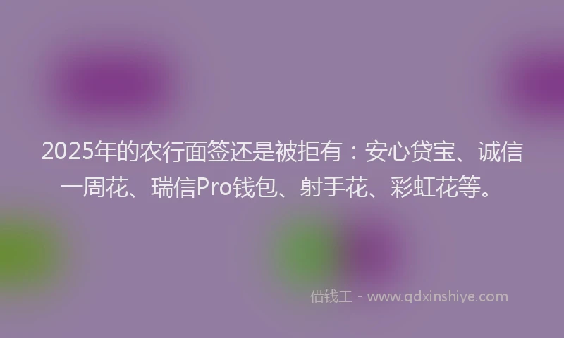 2025年的农行面签还是被拒有：安心贷宝、诚信一周花、瑞信Pro钱包、射手花、彩虹花等。