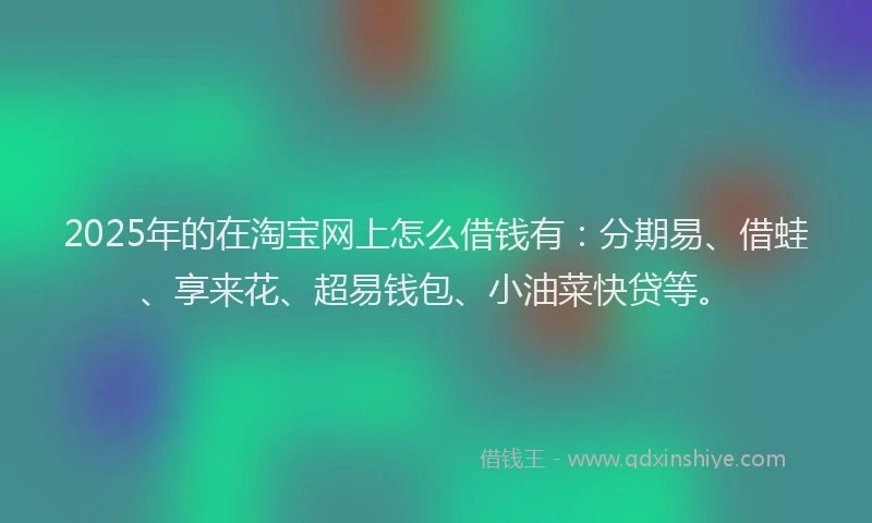 2025年的在淘宝网上怎么借钱有：分期易、借蛙、享来花、超易钱包、小油菜快贷等。