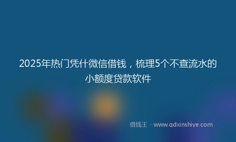 2025年热门凭什微信借钱，梳理5个不查流水的小额度贷款软件