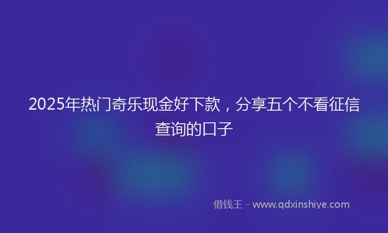 2025年热门奇乐现金好下款，分享五个不看征信查询的口子