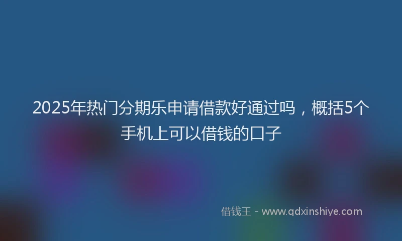 2025年热门分期乐申请借款好通过吗，概括5个手机上可以借钱的口子